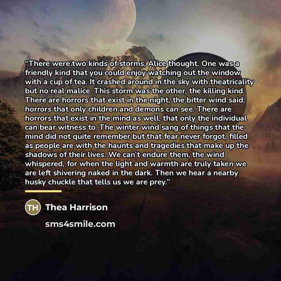 “There were two kinds of storms, Alice thought. One was a friendly kind that you could enjoy watching out the window with a cup of tea. It crashed around in the sky with theatricality but no real malice. This storm was the other, the killing kind. There are horrors that exist in the night, the…” quote by Thea Harrison