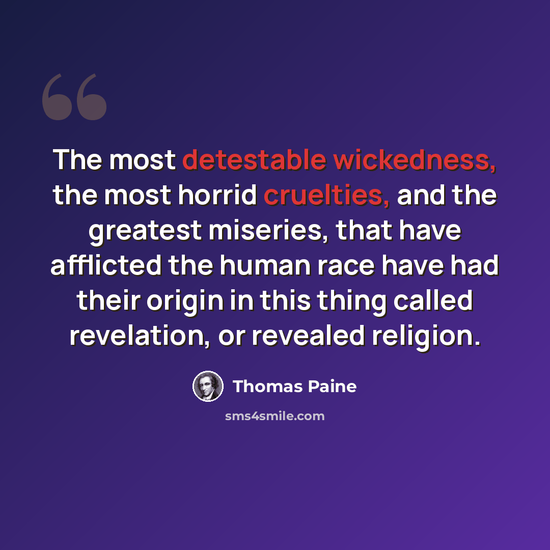 “The most detestable wickedness, the most horrid cruelties, and the greatest miseries, that have afflicted the human race have had their origin in this thing called revelation, or revealed religion.” quote by Thomas Paine