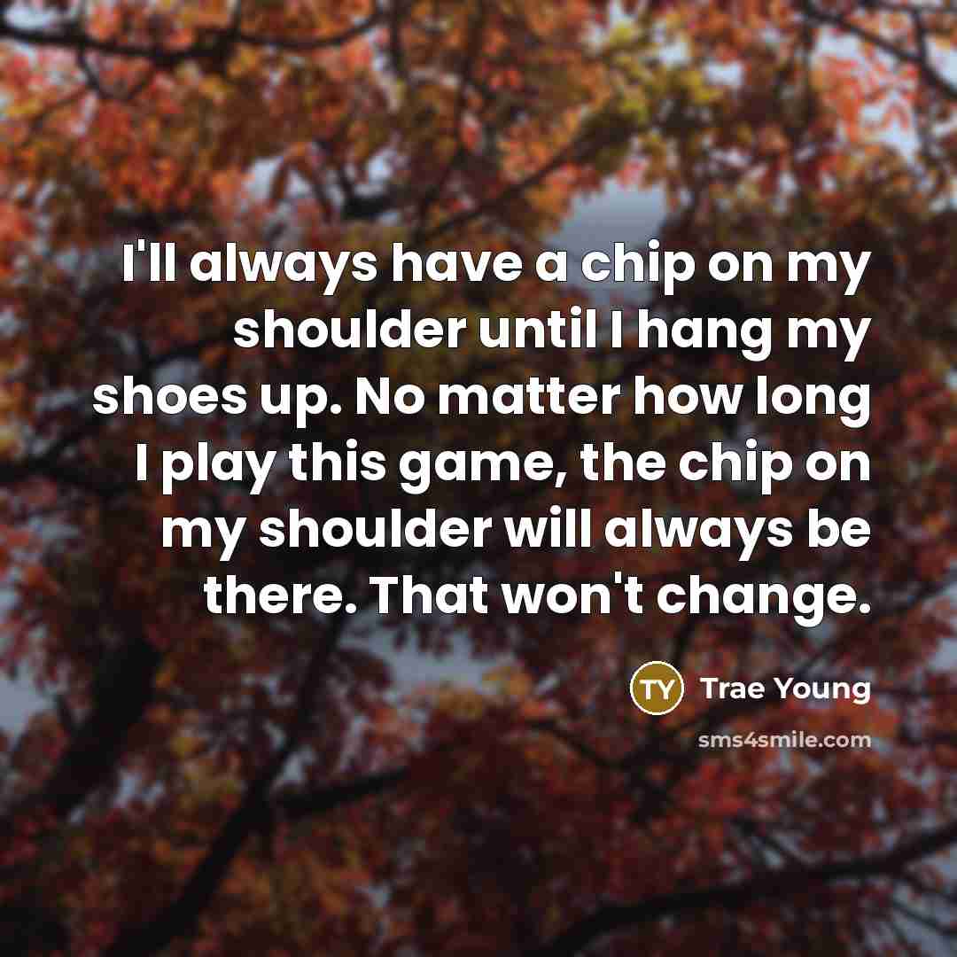 “I'll always have a chip on my shoulder until I hang my shoes up. No matter how long I play this game, the chip on my shoulder will always be there. That won't change.” quote by Trae Young