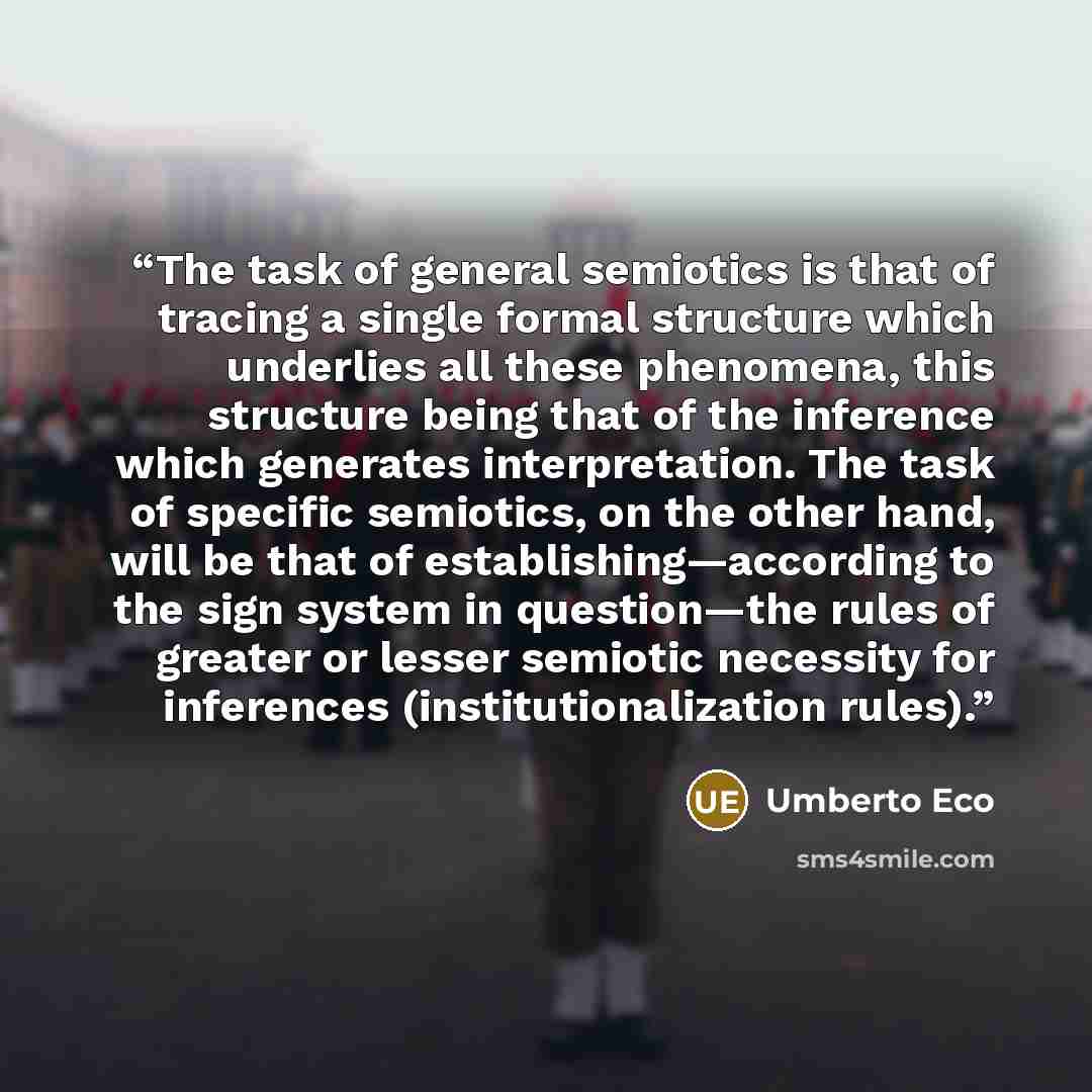 “The task of general semiotics is that of tracing a single formal structure which underlies all these phenomena, this structure being that of the inference which generates interpretation. The task of specific semiotics, on the other hand, will be that of establishing—according to the sign system in…” quote by Umberto Eco