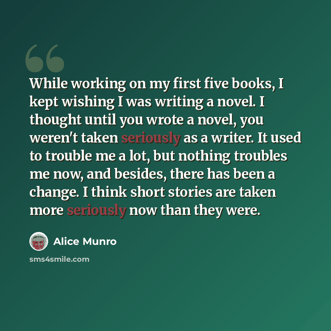 “While working on my first five books, I kept wishing I was writing a novel. I thought until you wrote a novel, you weren't taken seriously as a writer. It used to trouble me a lot, but nothing troubles me now, and besides, there has been a change. I think short stories are taken more seriously now…” quote by Alice Munro