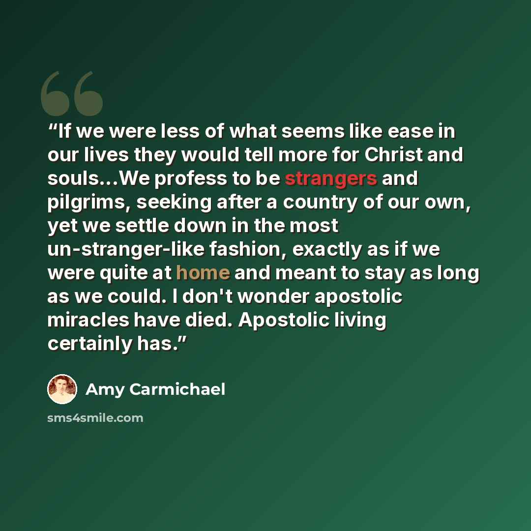 “If we were less of what seems like ease in our lives they would tell more for Christ and souls...We profess to be strangers and pilgrims, seeking after a country of our own, yet we settle down in the most un-stranger-like fashion, exactly as if we were quite at home and meant to stay as long as we…” quote by Amy Carmichael