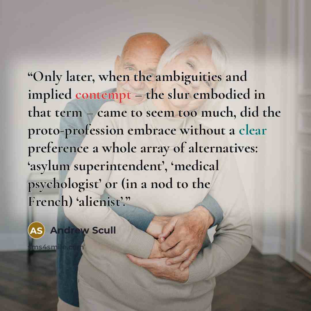 “Only later, when the ambiguities and implied contempt – the slur embodied in that term – came to seem too much, did the proto-profession embrace without a clear preference a whole array of alternatives: ‘asylum superintendent’, ‘medical psychologist’ or (in a nod to the French) ‘alienist’.” quote by Andrew Scull