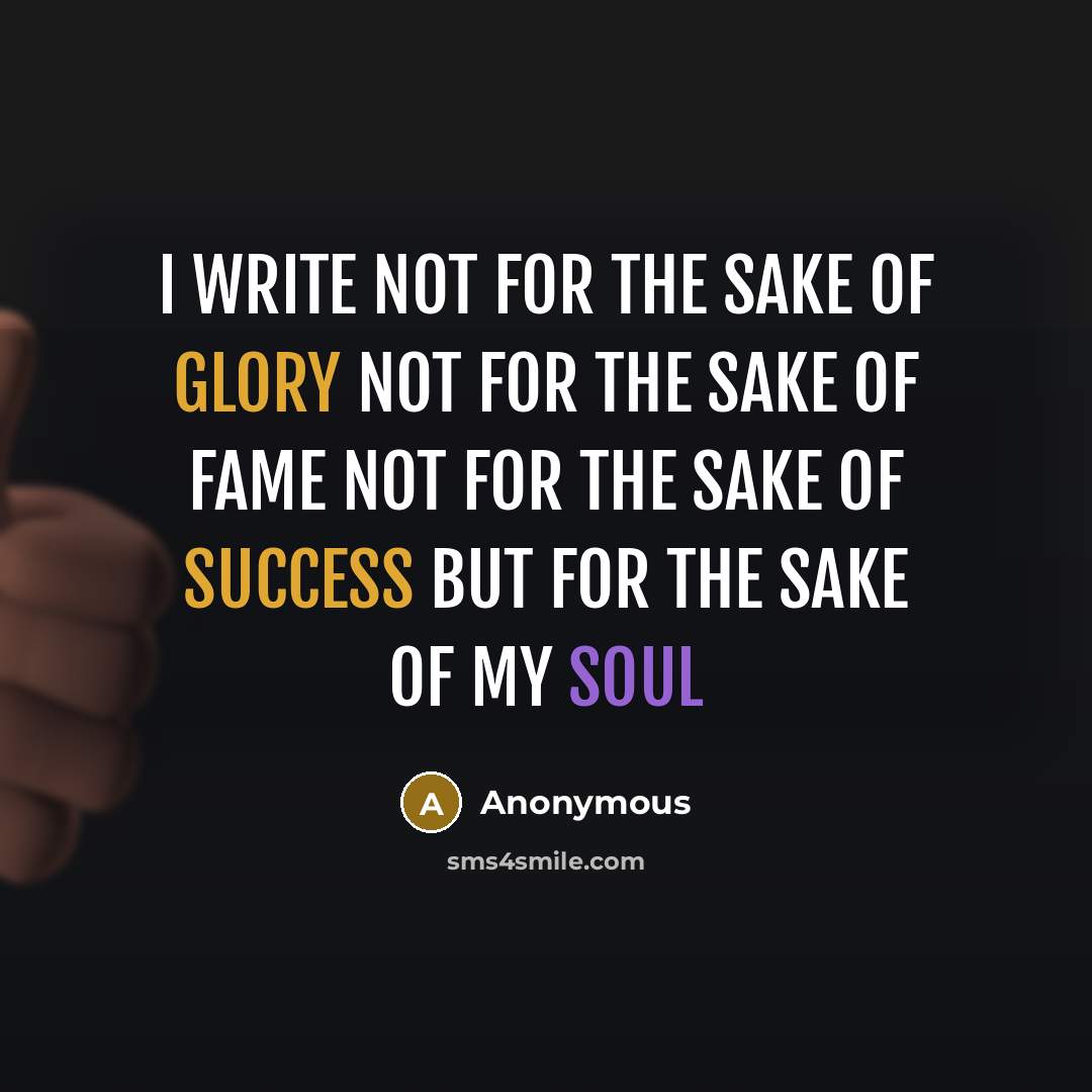 “I write Not For the sake of glory Not For the sake of fame Not For the sake of success But for the sake of my soul” quote by Anonymous