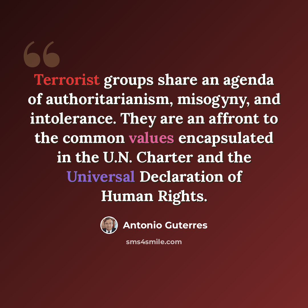 “Terrorist groups share an agenda of authoritarianism, misogyny, and intolerance. They are an affront to the common values encapsulated in the U.N. Charter and the Universal Declaration of Human Rights.” quote by Antonio Guterres