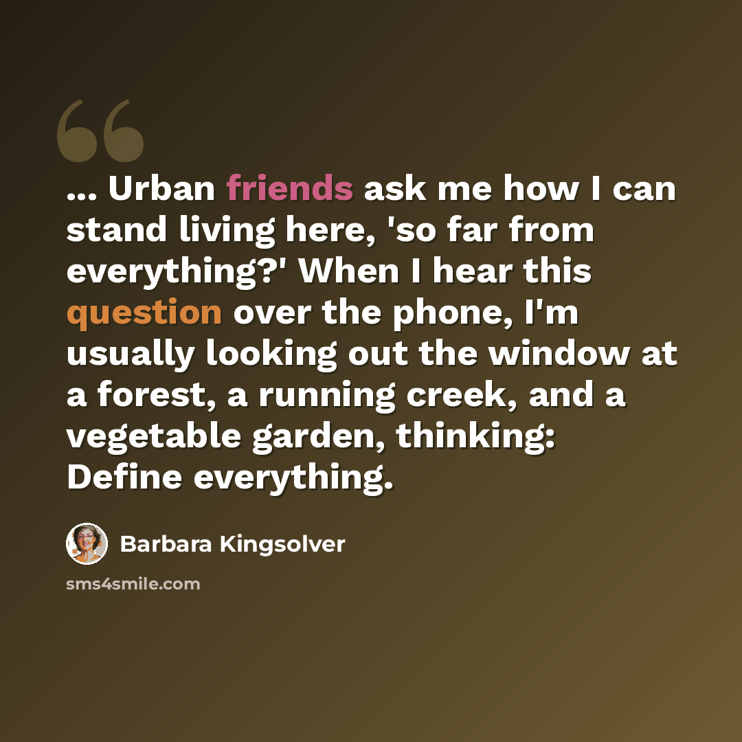 “... Urban friends ask me how I can stand living here, 'so far from everything?' When I hear this question over the phone, I'm usually looking out the window at a forest, a running creek, and a vegetable garden, thinking: Define everything.” quote by Barbara Kingsolver