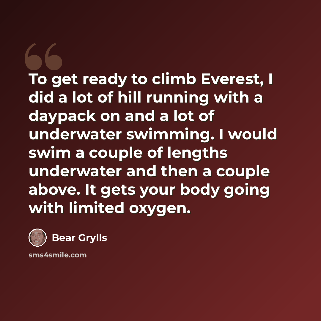 “To get ready to climb Everest, I did a lot of hill running with a daypack on and a lot of underwater swimming. I would swim a couple of lengths underwater and then a couple above. It gets your body going with limited oxygen.” quote by Bear Grylls