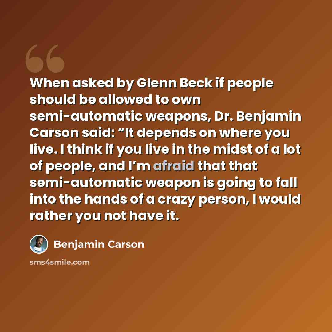 “When asked by Glenn Beck if people should be allowed to own semi-automatic weapons, Dr. Benjamin Carson said: “It depends on where you live. I think if you live in the midst of a lot of people, and I’m afraid that that semi-automatic weapon is going to fall into the hands of a crazy person, I…” quote by Benjamin Carson