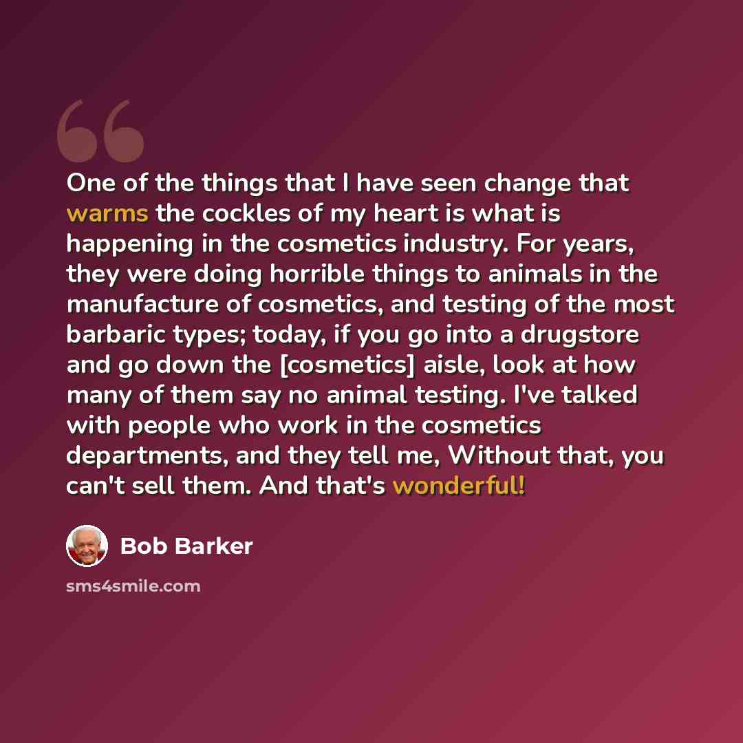 “One of the things that I have seen change that warms the cockles of my heart is what is happening in the cosmetics industry. For years, they were doing horrible things to animals in the manufacture of cosmetics, and testing of the most barbaric types; today, if you go into a drugstore and go down…” quote by Bob Barker