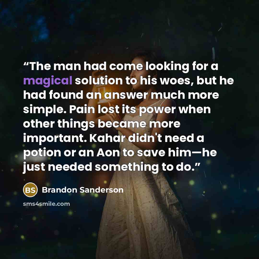 “The man had come looking for a magical solution to his woes, but he had found an answer much more simple. Pain lost its power when other things became more important. Kahar didn't need a potion or an Aon to save him—he just needed something to do.” quote by Brandon Sanderson