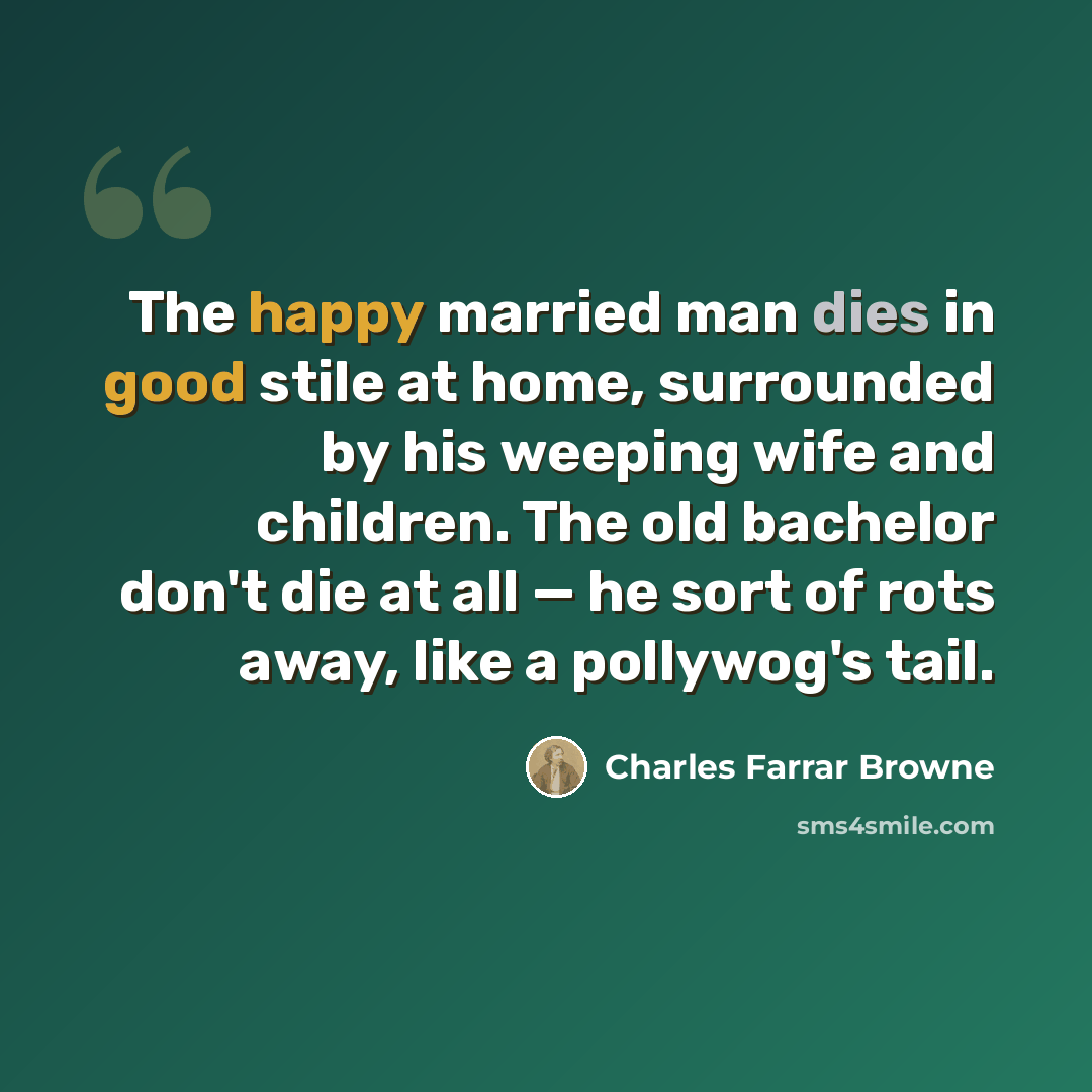 “The happy married man dies in good stile at home, surrounded by his weeping wife and children. The old bachelor don't die at all — he sort of rots away, like a pollywog's tail.” quote by Charles Farrar Browne