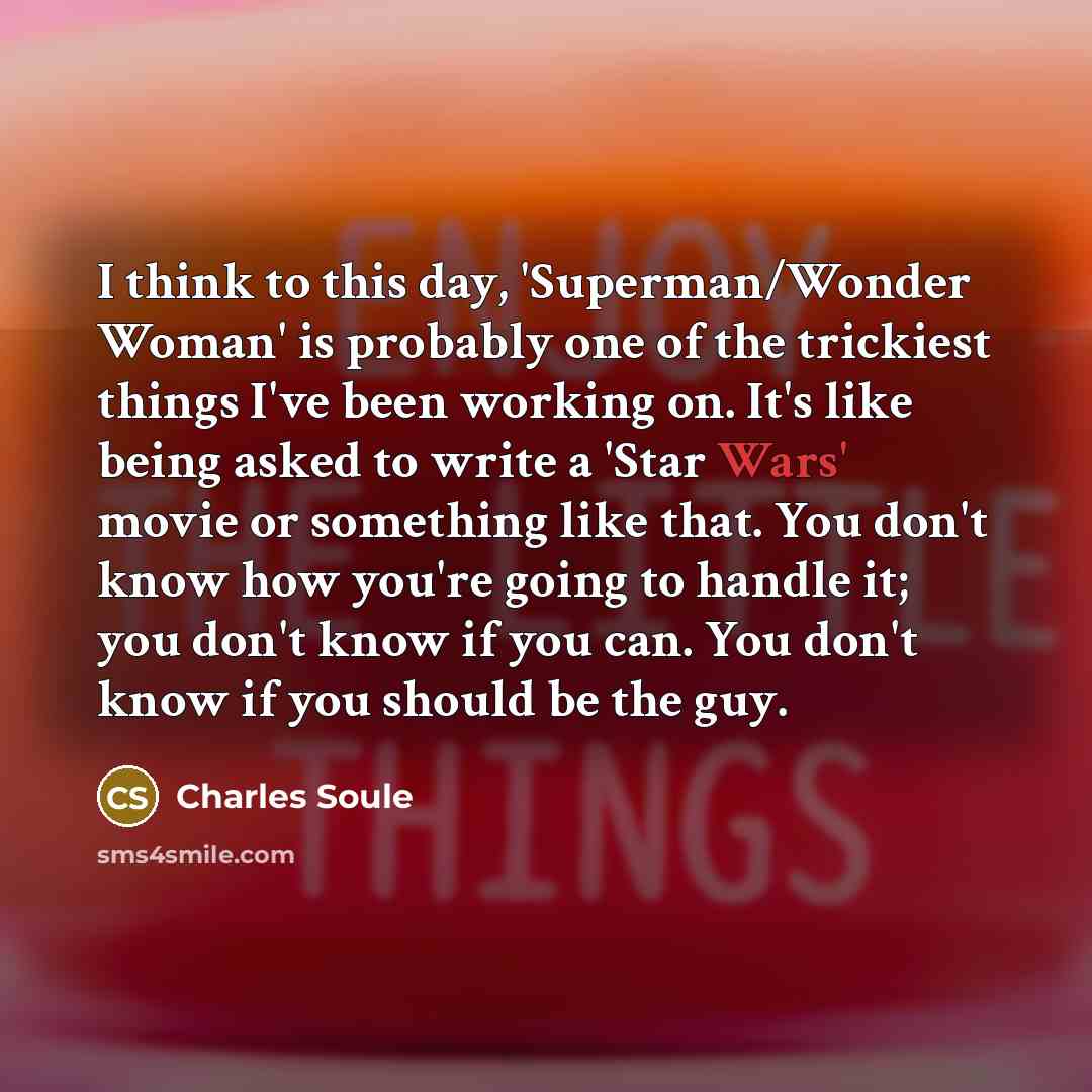 “I think to this day, 'Superman/Wonder Woman' is probably one of the trickiest things I've been working on. It's like being asked to write a 'Star Wars' movie or something like that. You don't know how you're going to handle it; you don't know if you can. You don't know if you should be the guy.” quote by Charles Soule
