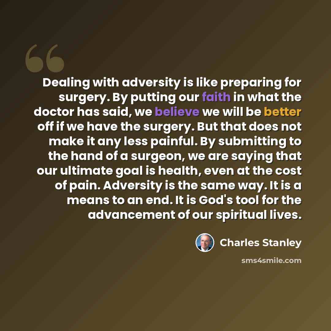 “Dealing with adversity is like preparing for surgery. By putting our faith in what the doctor has said, we believe we will be better off if we have the surgery. But that does not make it any less painful. By submitting to the hand of a surgeon, we are saying that our ultimate goal is health, even…” quote by Charles Stanley