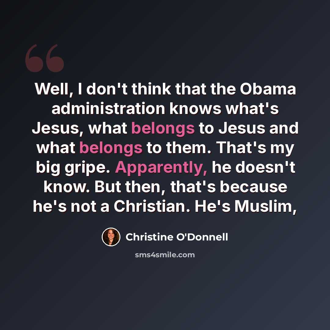 “Well, I don't think that the Obama administration knows what's Jesus, what belongs to Jesus and what belongs to them. That's my big gripe. Apparently, he doesn't know. But then, that's because he's not a Christian. He's Muslim,” quote by Christine O'Donnell