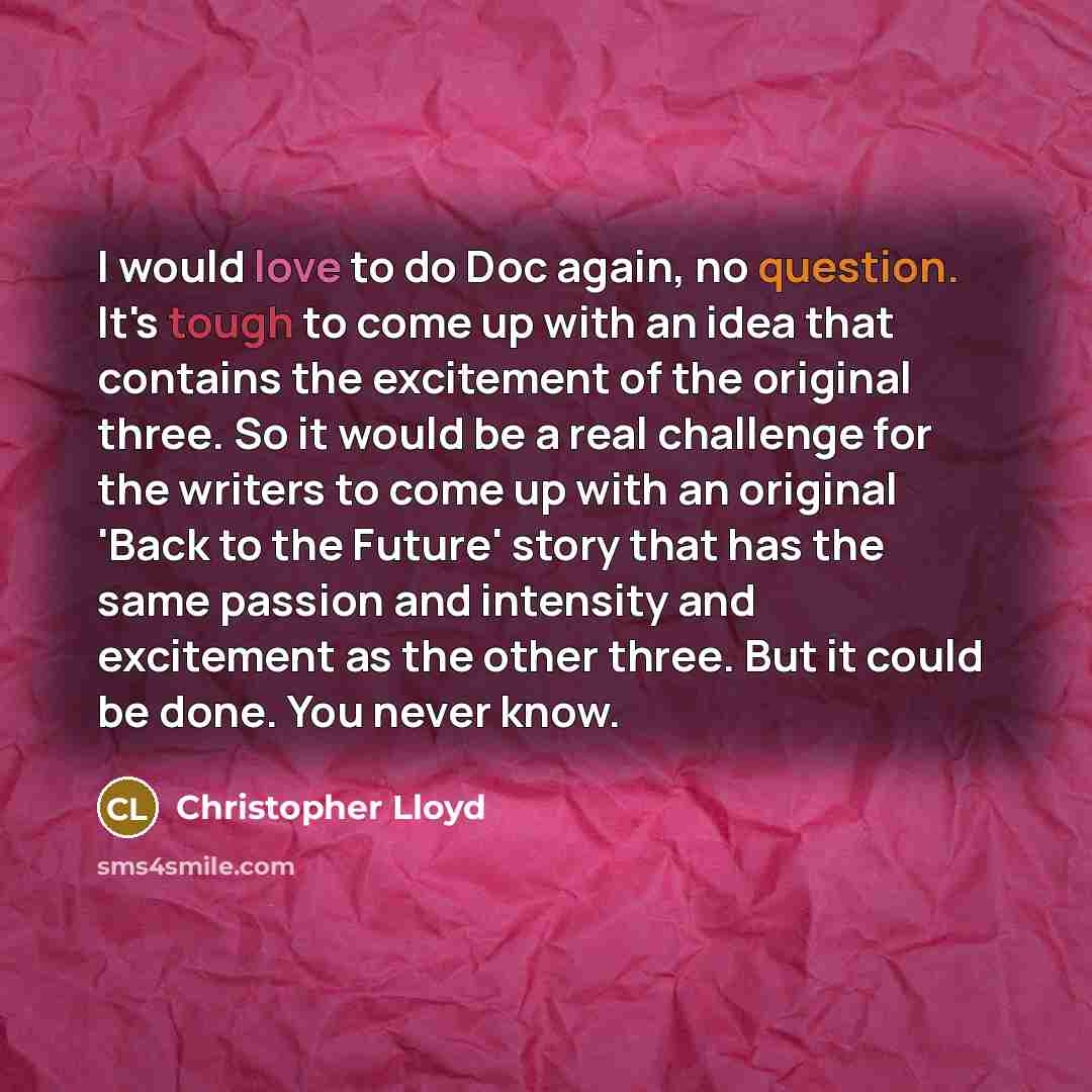 “I would love to do Doc again, no question. It's tough to come up with an idea that contains the excitement of the original three. So it would be a real challenge for the writers to come up with an original 'Back to the Future' story that has the same passion and intensity and excitement as the…” quote by Christopher Lloyd