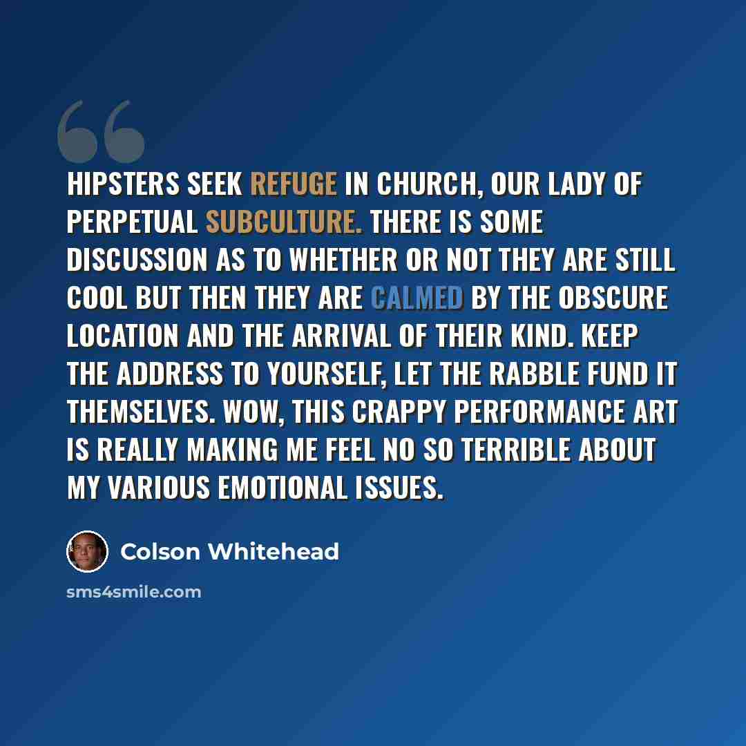 “Hipsters seek refuge in church, Our Lady of Perpetual Subculture. There is some discussion as to whether or not they are still cool but then they are calmed by the obscure location and the arrival of their kind. Keep the address to yourself, let the rabble fund it themselves. Wow, this crappy…” quote by Colson Whitehead