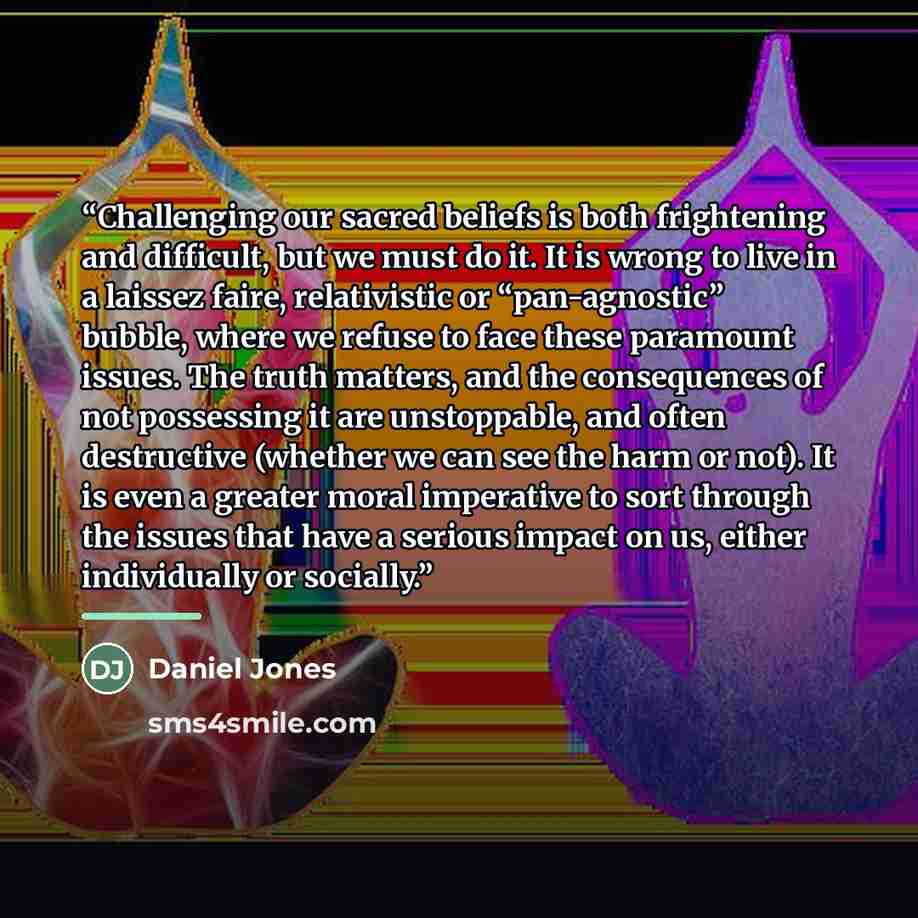 “Challenging our sacred beliefs is both frightening and difficult, but we must do it. It is wrong to live in a laissez faire, relativistic or “pan-agnostic” bubble, where we refuse to face these paramount issues. The truth matters, and the consequences of not possessing it are unstoppable, and…” quote by Daniel Jones