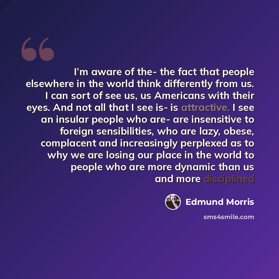 “I’m aware of the- the fact that people elsewhere in the world think differently from us. I can sort of see us, us Americans with their eyes. And not all that I see is- is attractive. I see an insular people who are- are insensitive to foreign sensibilities, who are lazy, obese, complacent and…” quote by Edmund Morris