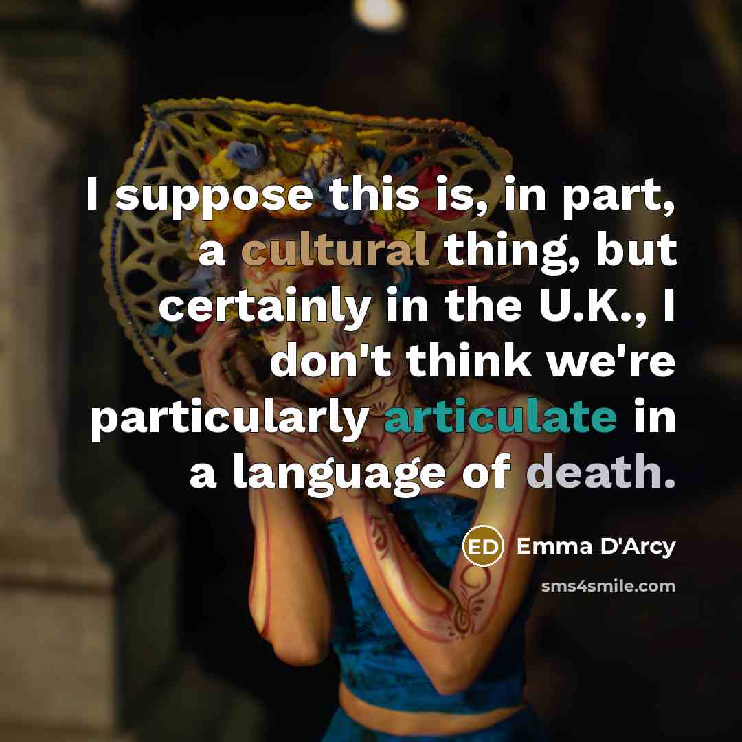 “I suppose this is, in part, a cultural thing, but certainly in the U.K., I don't think we're particularly articulate in a language of death.” quote by Emma D'Arcy