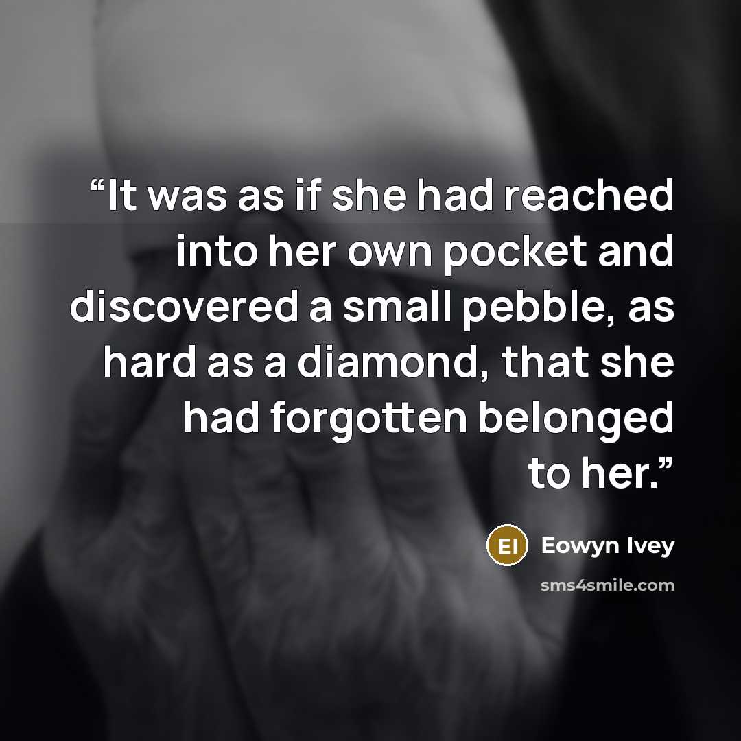 “It was as if she had reached into her own pocket and discovered a small pebble, as hard as a diamond, that she had forgotten belonged to her.” quote by Eowyn Ivey
