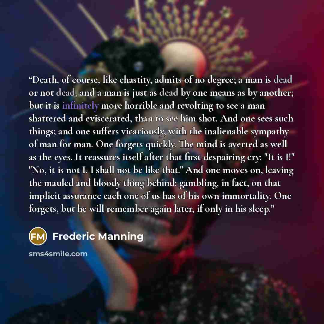 “Death, of course, like chastity, admits of no degree; a man is dead or not dead, and a man is just as dead by one means as by another; but it is infinitely more horrible and revolting to see a man shattered and eviscerated, than to see him shot. And one sees such things; and one suffers…” quote by Frederic Manning