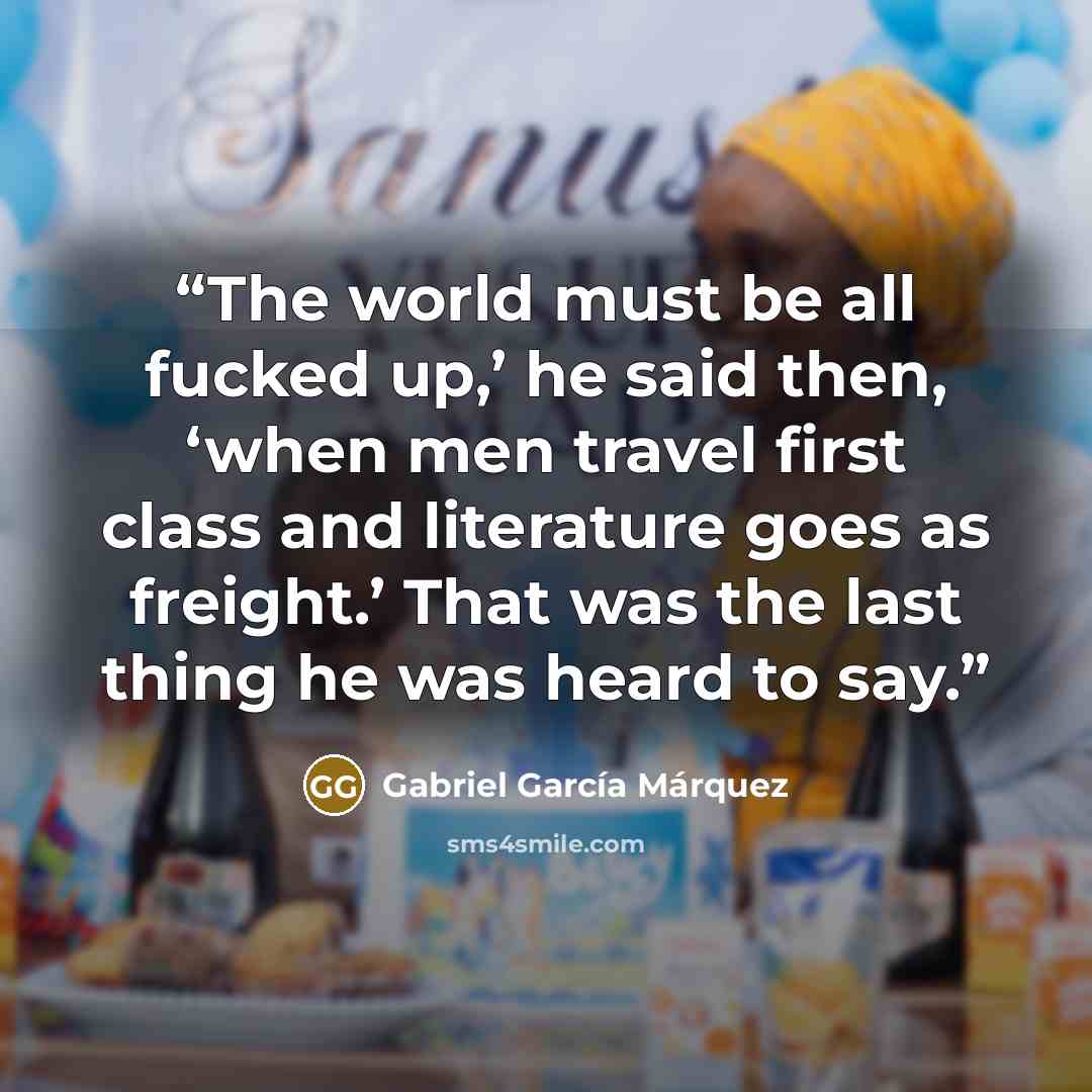 “The world must be all fucked up,’ he said then, ‘when men travel first class and literature goes as freight.’ That was the last thing he was heard to say.” quote by Gabriel García Márquez