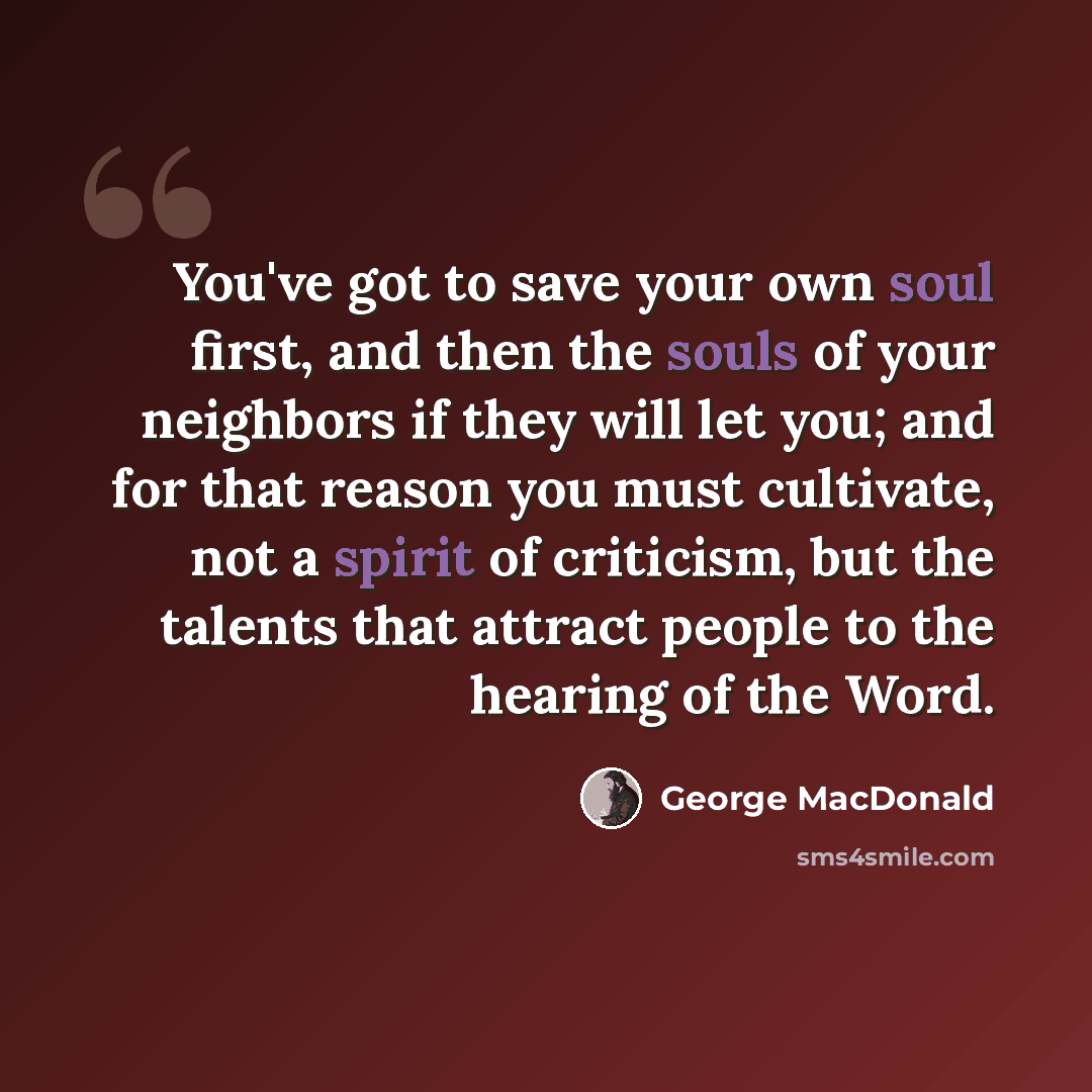 “You've got to save your own soul first, and then the souls of your neighbors if they will let you; and for that reason you must cultivate, not a spirit of criticism, but the talents that attract people to the hearing of the Word.” quote by George MacDonald