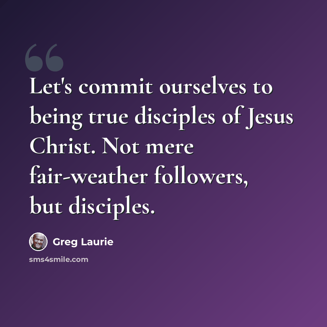 “Let's commit ourselves to being true disciples of Jesus Christ. Not mere fair-weather followers, but disciples.” quote by Greg Laurie