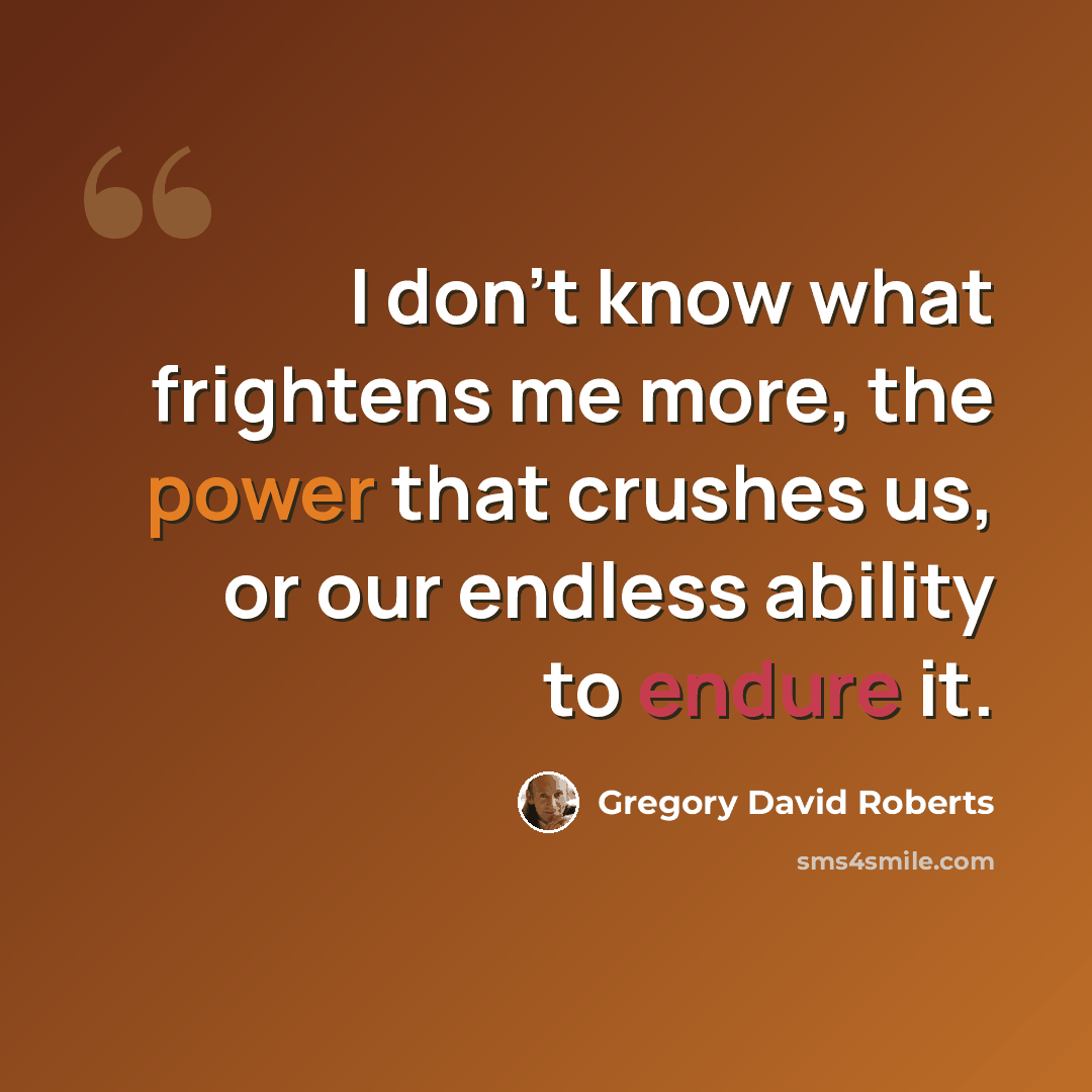 “I don't know what frightens me more, the power that crushes us, or our endless ability to endure it.” quote by Gregory David Roberts
