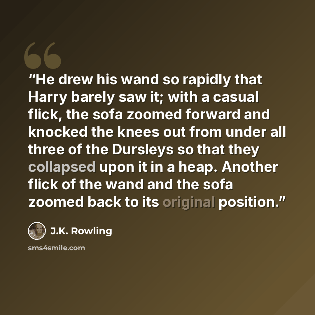 “He drew his wand so rapidly that Harry barely saw it; with a casual flick, the sofa zoomed forward and knocked the knees out from under all three of the Dursleys so that they collapsed upon it in a heap. Another flick of the wand and the sofa zoomed back to its original position.” quote by J.K. Rowling