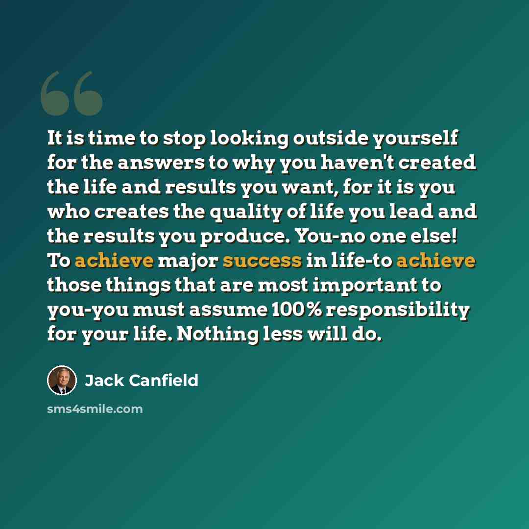 “It is time to stop looking outside yourself for the answers to why you haven't created the life and results you want, for it is you who creates the quality of life you lead and the results you produce. You-no one else! To achieve major success in life-to achieve those things that are most…” quote by Jack Canfield