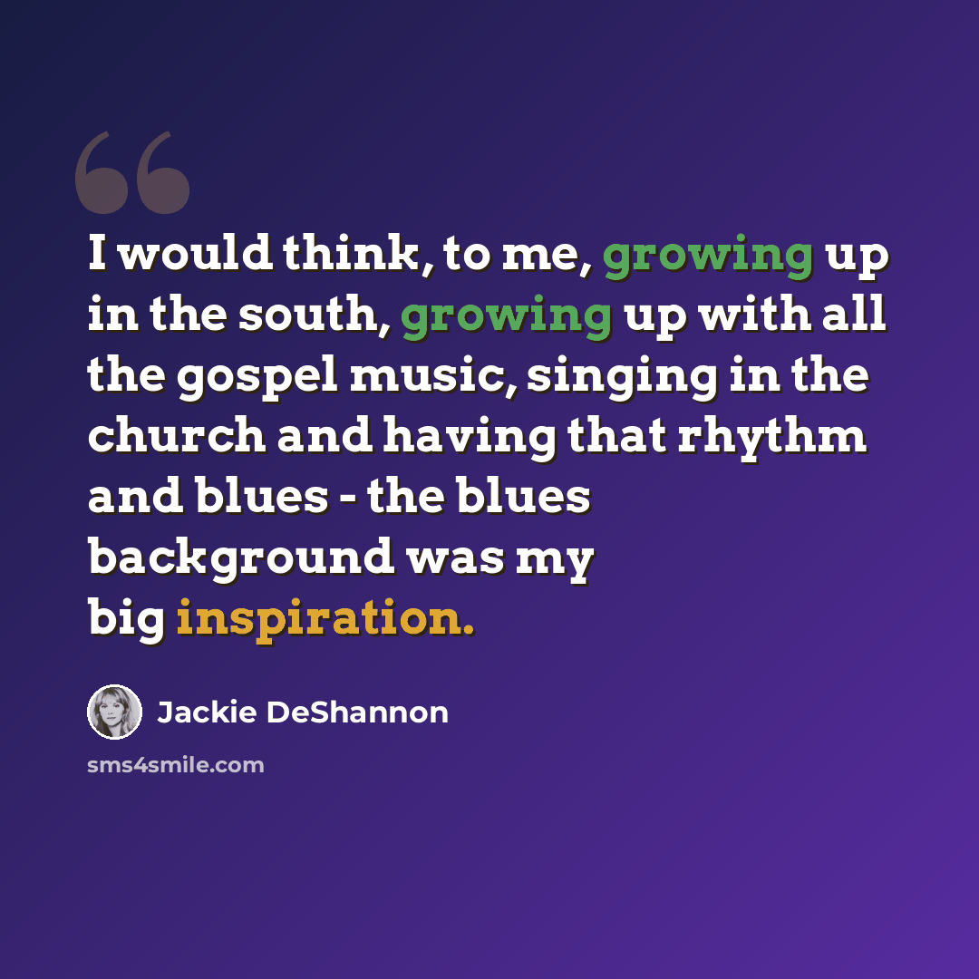 “I would think, to me, growing up in the south, growing up with all the gospel music, singing in the church and having that rhythm and blues - the blues background was my big inspiration.” quote by Jackie DeShannon
