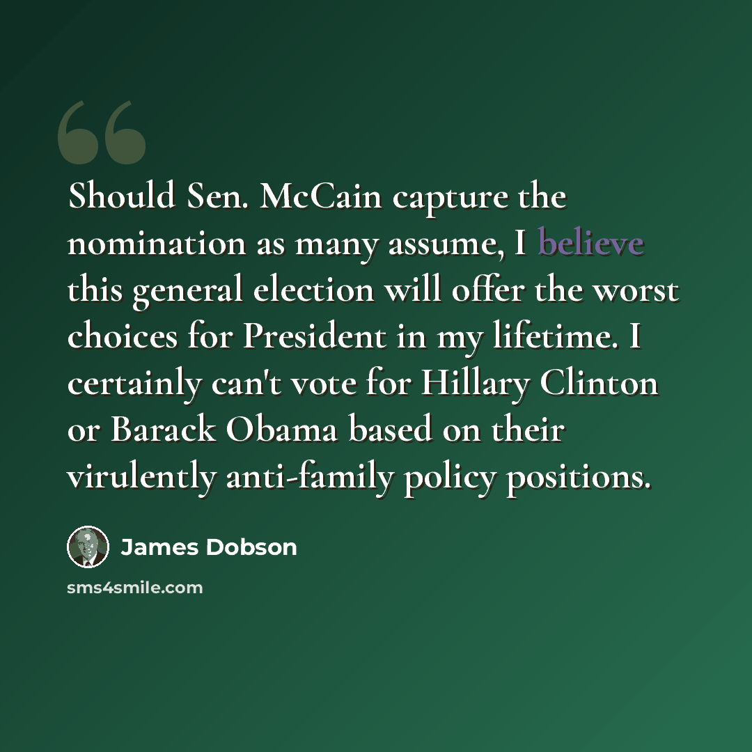 “Should Sen. McCain capture the nomination as many assume, I believe this general election will offer the worst choices for President in my lifetime. I certainly can't vote for Hillary Clinton or Barack Obama based on their virulently anti-family policy positions.” quote by James Dobson