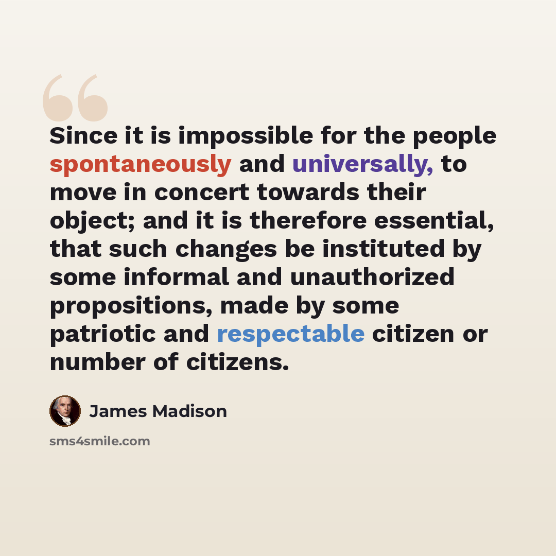 “Since it is impossible for the people spontaneously and universally, to move in concert towards their object; and it is therefore essential, that such changes be instituted by some informal and unauthorized propositions, made by some patriotic and respectable citizen or number of citizens.” quote by James Madison