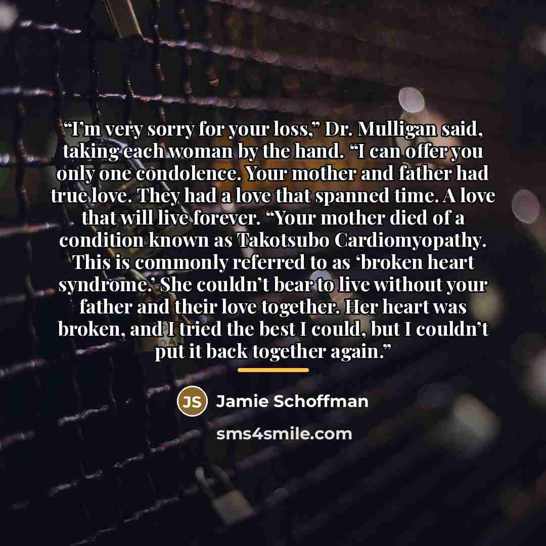 “I’m very sorry for your loss,” Dr. Mulligan said, taking each woman by the hand. “I can offer you only one condolence. Your mother and father had true love. They had a love that spanned time. A love that will live forever. “Your mother died of a condition known as Takotsubo Cardiomyopathy. This is…” quote by Jamie Schoffman