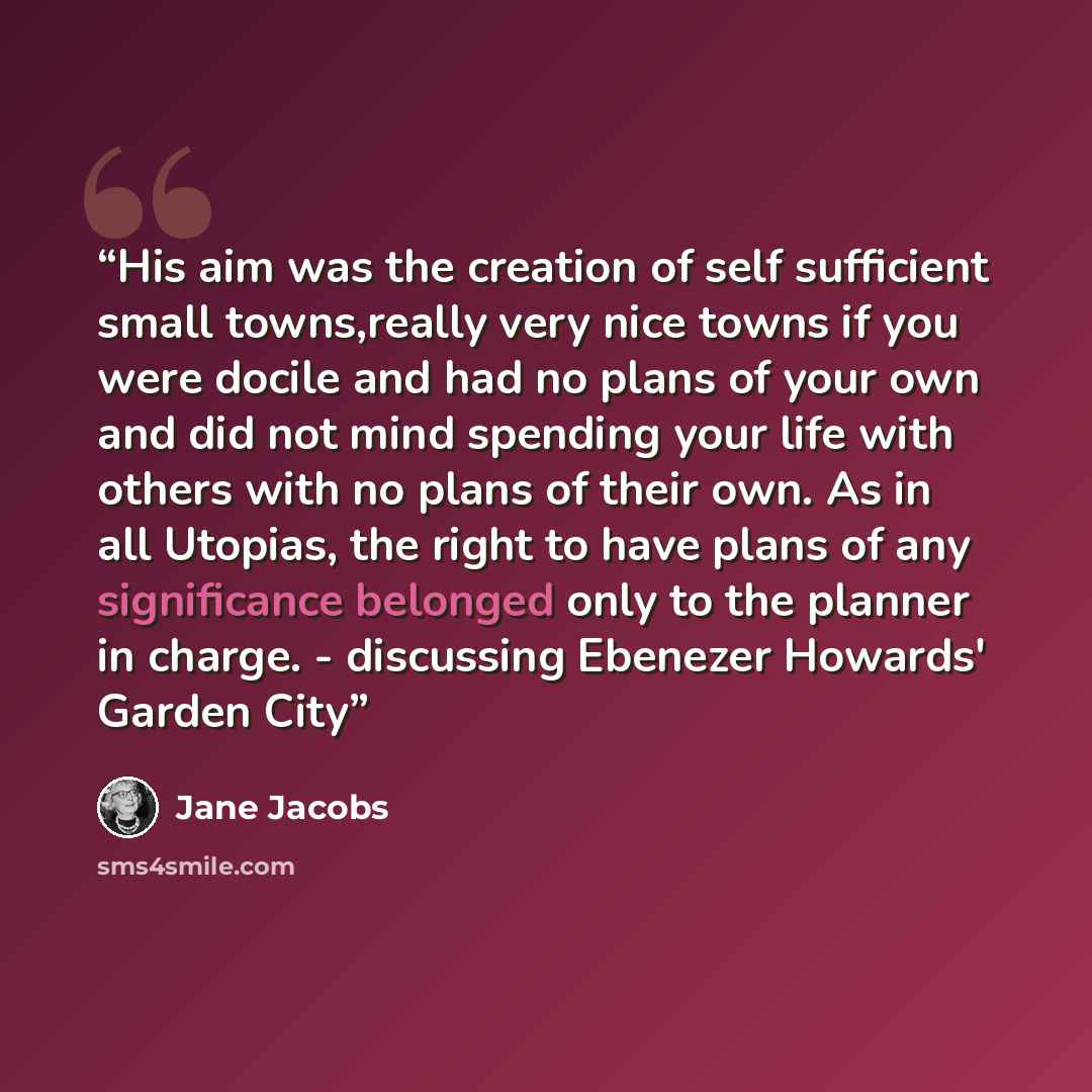 “His aim was the creation of self sufficient small towns,really very nice towns if you were docile and had no plans of your own and did not mind spending your life with others with no plans of their own. As in all Utopias, the right to have plans of any significance belonged only to the planner in…” quote by Jane Jacobs
