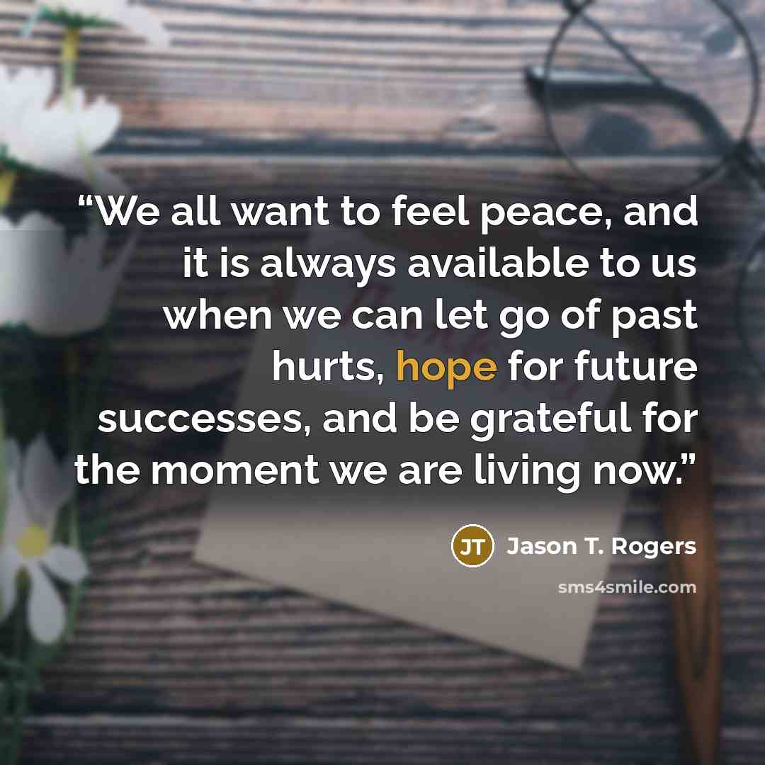“We all want to feel peace, and it is always available to us when we can let go of past hurts, hope for future successes, and be grateful for the moment we are living now.” quote by Jason T. Rogers