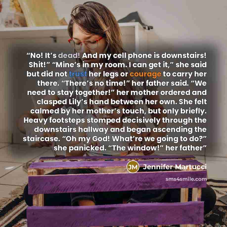 “No! It’s dead! And my cell phone is downstairs! Shit!” “Mine’s in my room. I can get it,” she said but did not trust her legs or courage to carry her there. “There’s no time!” her father said. “We need to stay together!” her mother ordered and clasped Lily’s hand between her own. She felt calmed…” quote by Jennifer Martucci