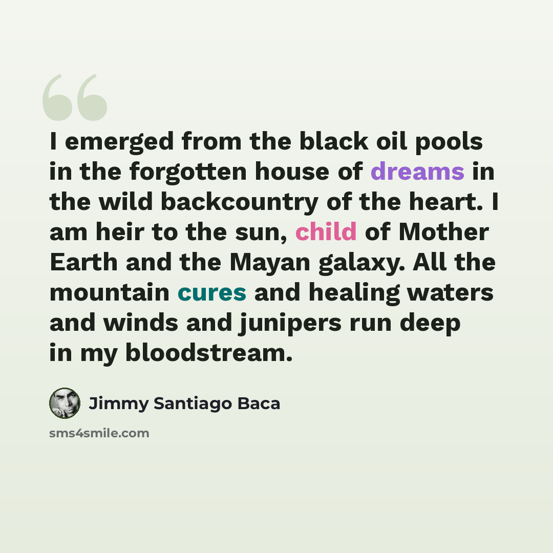 “I emerged from the black oil pools in the forgotten house of dreams in the wild backcountry of the heart. I am heir to the sun, child of Mother Earth and the Mayan galaxy. All the mountain cures and healing waters and winds and junipers run deep in my bloodstream.” quote by Jimmy Santiago Baca