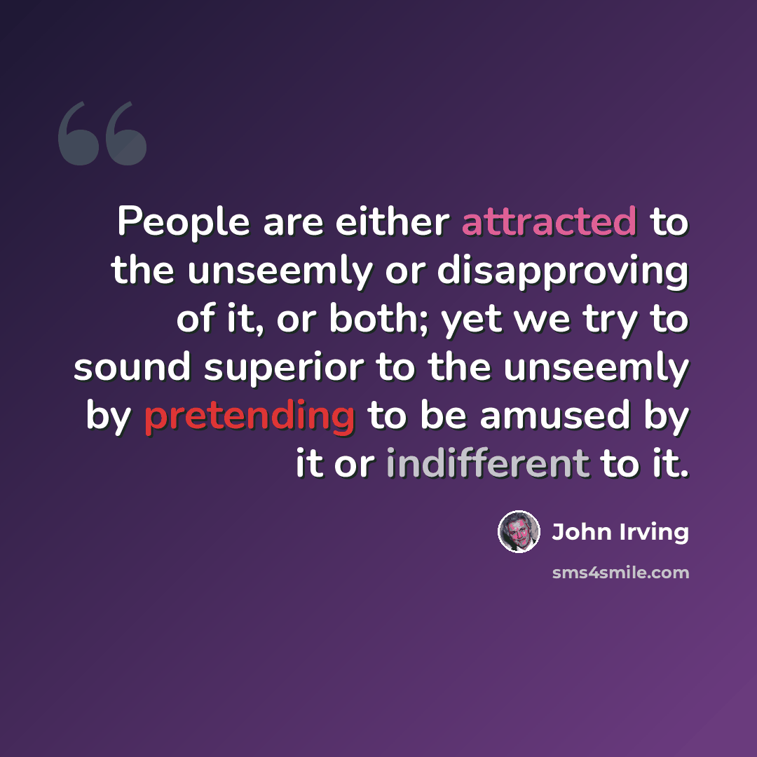 “People are either attracted to the unseemly or disapproving of it, or both; yet we try to sound superior to the unseemly by pretending to be amused by it or indifferent to it.” quote by John Irving