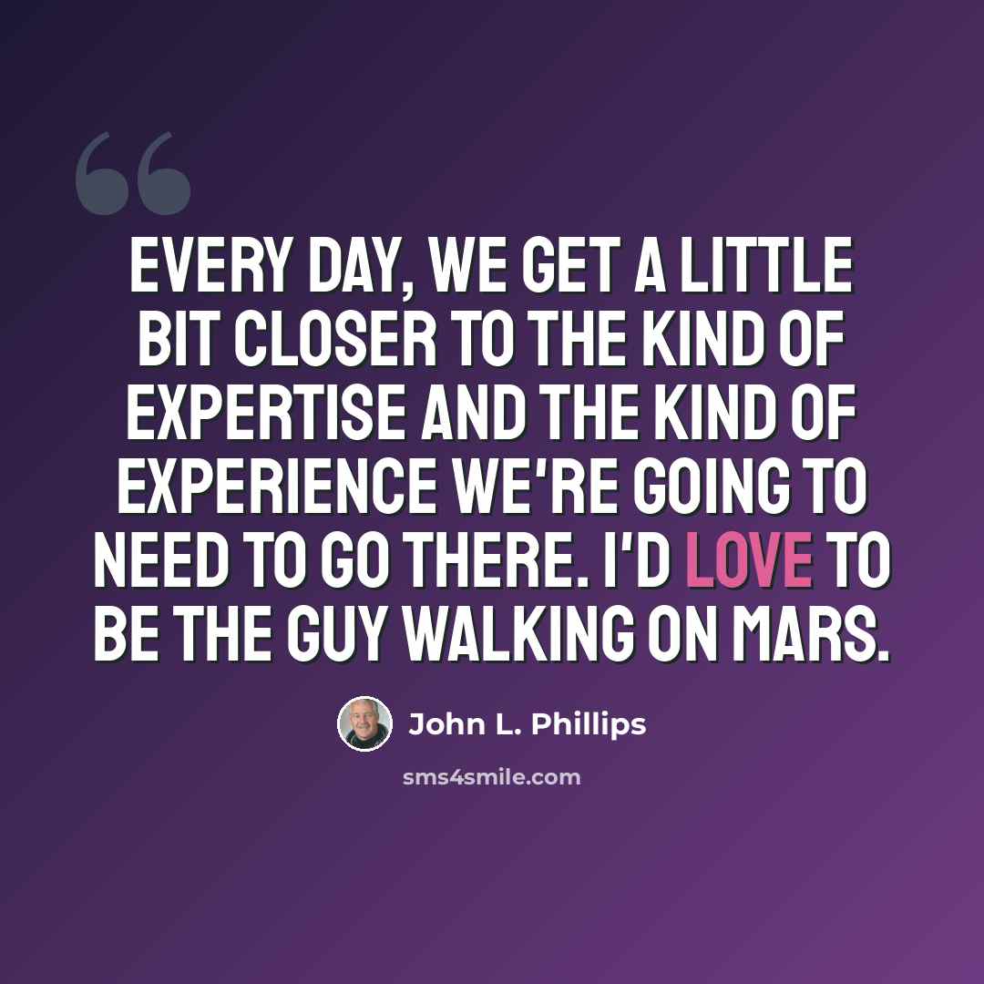 “Every day, we get a little bit closer to the kind of expertise and the kind of experience we're going to need to go there. I'd love to be the guy walking on Mars.” quote by John L. Phillips