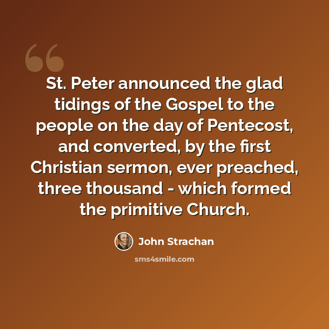 “St. Peter announced the glad tidings of the Gospel to the people on the day of Pentecost, and converted, by the first Christian sermon, ever preached, three thousand - which formed the primitive Church.” quote by John Strachan