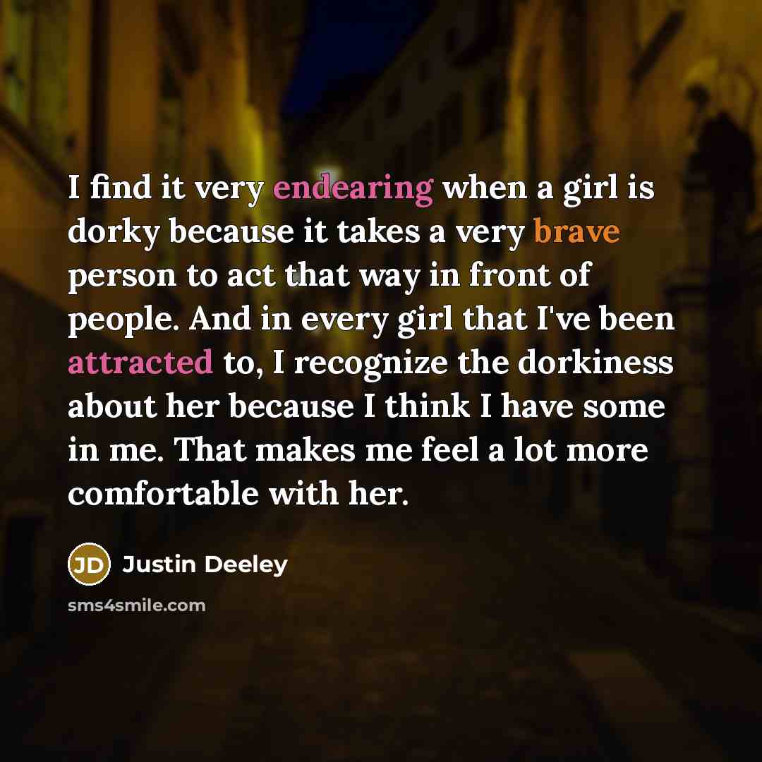 “I find it very endearing when a girl is dorky because it takes a very brave person to act that way in front of people. And in every girl that I've been attracted to, I recognize the dorkiness about her because I think I have some in me. That makes me feel a lot more comfortable with her.” quote by Justin Deeley