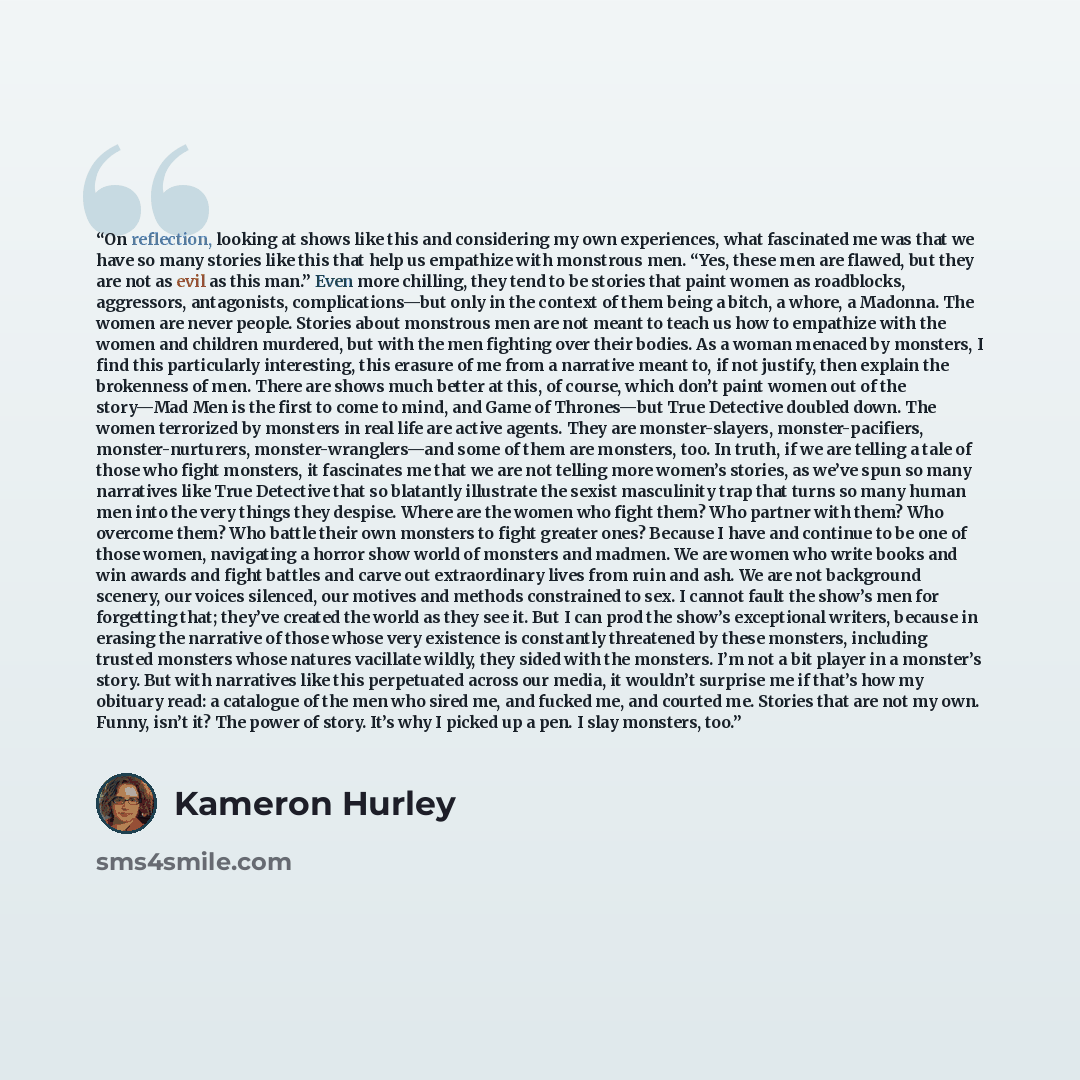 “On reflection, looking at shows like this and considering my own experiences, what fascinated me was that we have so many stories like this that help us empathize with monstrous men. “Yes, these men are flawed, but they are not as evil as this man.” Even more chilling, they tend to be stories that…” quote by Kameron Hurley
