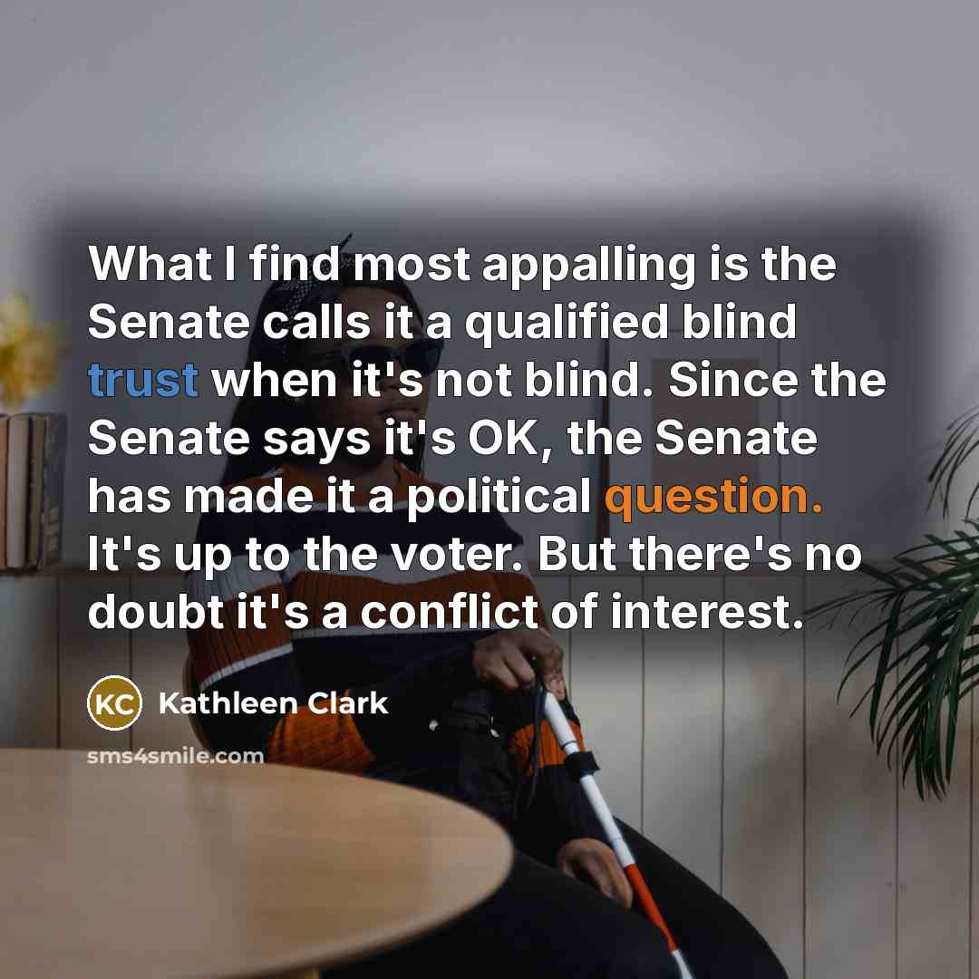 “What I find most appalling is the Senate calls it a qualified blind trust when it's not blind. Since the Senate says it's OK, the Senate has made it a political question. It's up to the voter. But there's no doubt it's a conflict of interest.” quote by Kathleen Clark