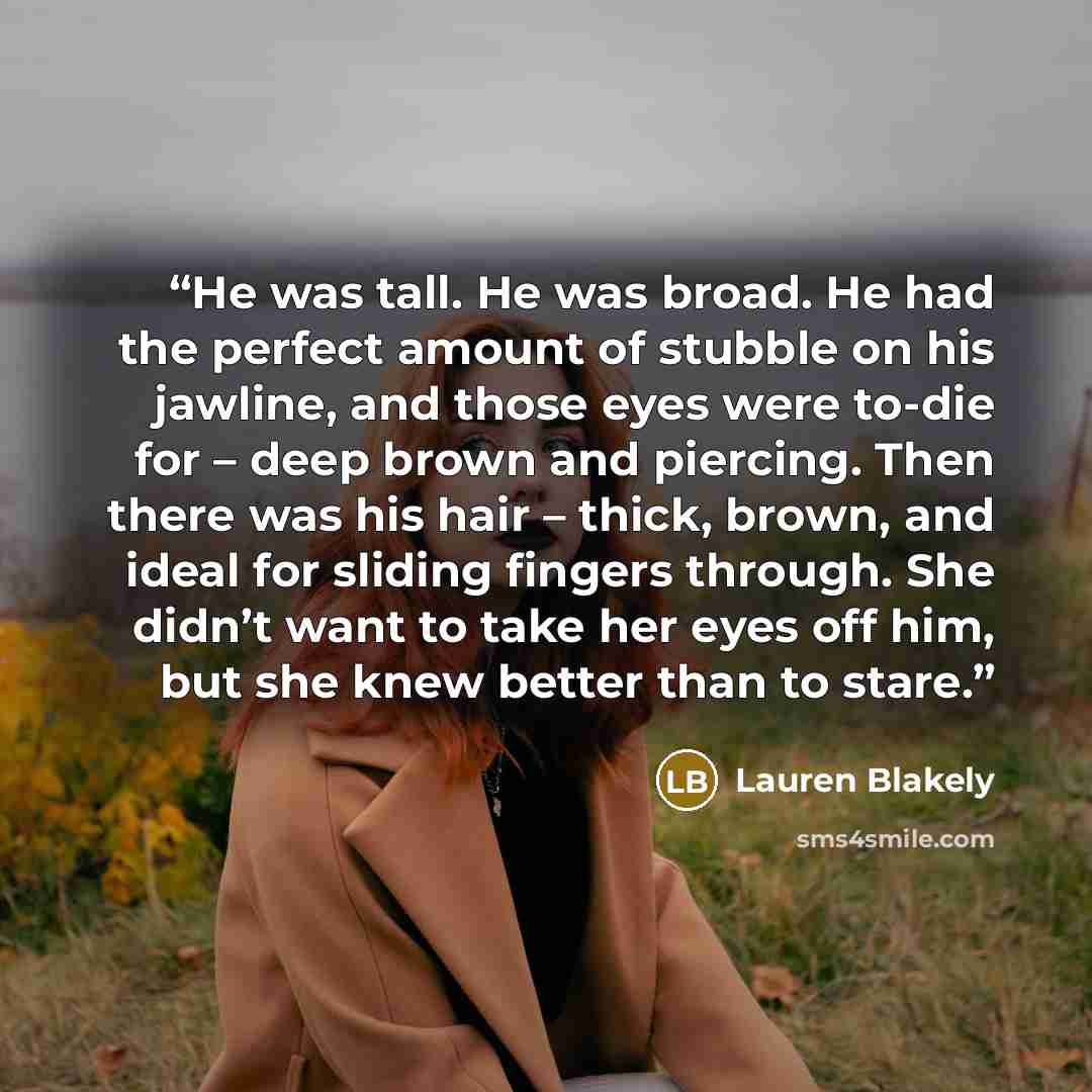“He was tall. He was broad. He had the perfect amount of stubble on his jawline, and those eyes were to-die for – deep brown and piercing. Then there was his hair – thick, brown, and ideal for sliding fingers through. She didn’t want to take her eyes off him, but she knew better than to stare.” quote by Lauren Blakely