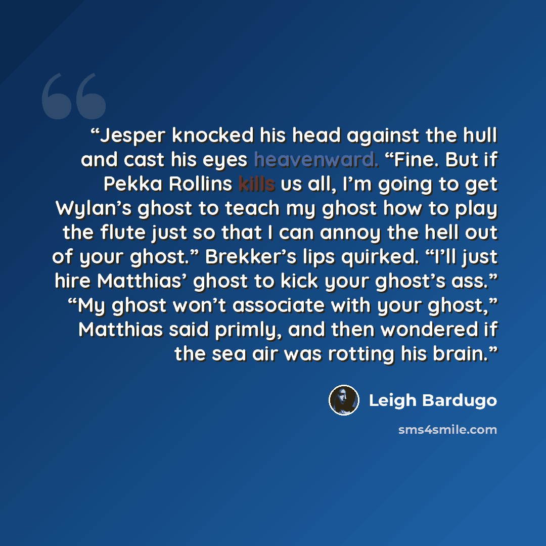 “Jesper knocked his head against the hull and cast his eyes heavenward. “Fine. But if Pekka Rollins kills us all, I’m going to get Wylan’s ghost to teach my ghost how to play the flute just so that I can annoy the hell out of your ghost.” Brekker’s lips quirked. “I’ll just hire Matthias’ ghost to…” quote by Leigh Bardugo