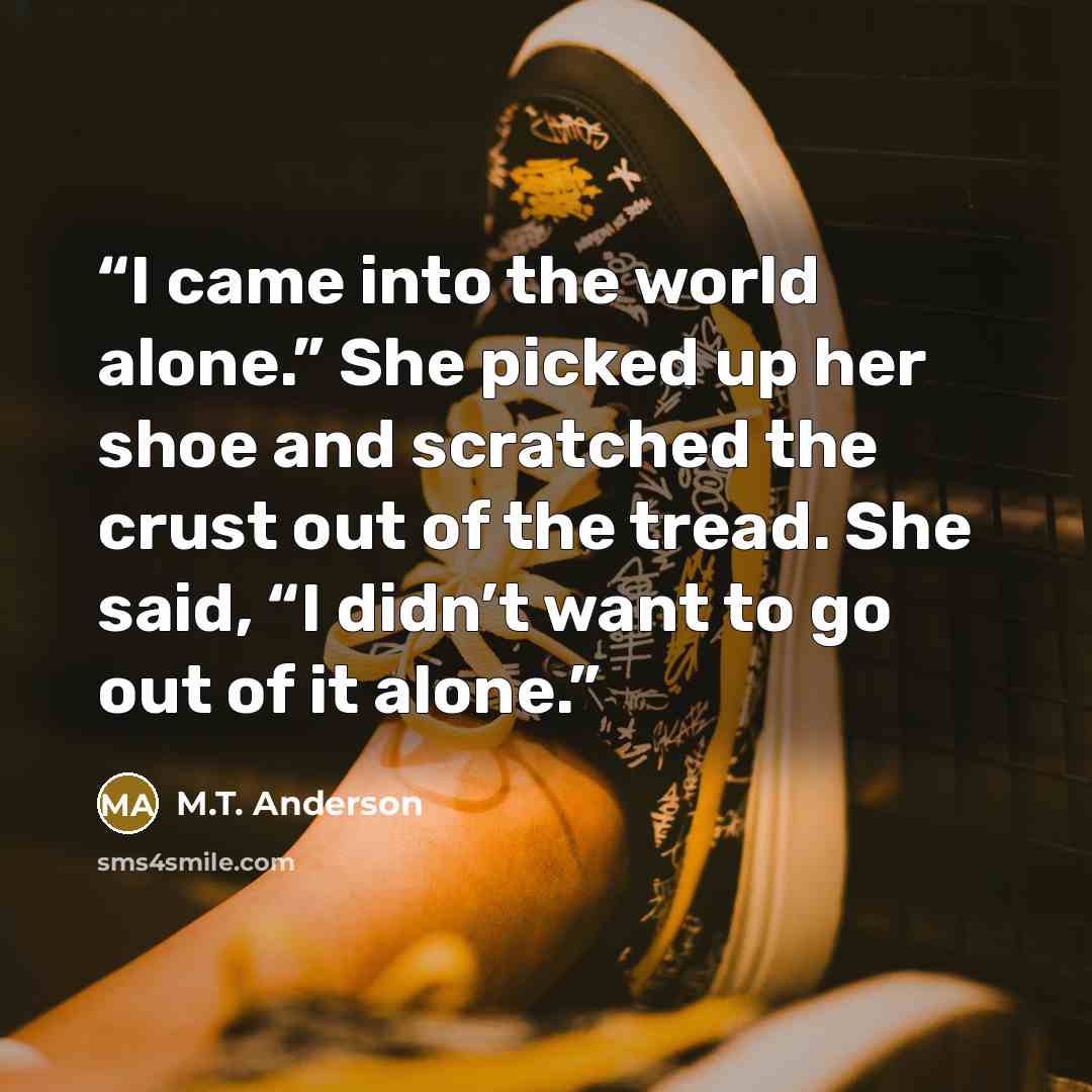 “I came into the world alone.” She picked up her shoe and scratched the crust out of the tread. She said, “I didn’t want to go out of it alone.” quote by M.T. Anderson