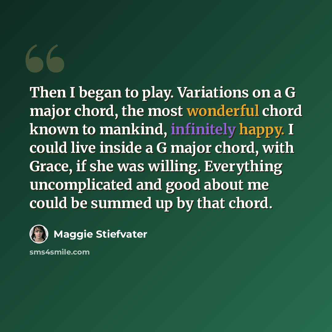 “Then I began to play. Variations on a G major chord, the most wonderful chord known to mankind, infinitely happy. I could live inside a G major chord, with Grace, if she was willing. Everything uncomplicated and good about me could be summed up by that chord.” quote by Maggie Stiefvater