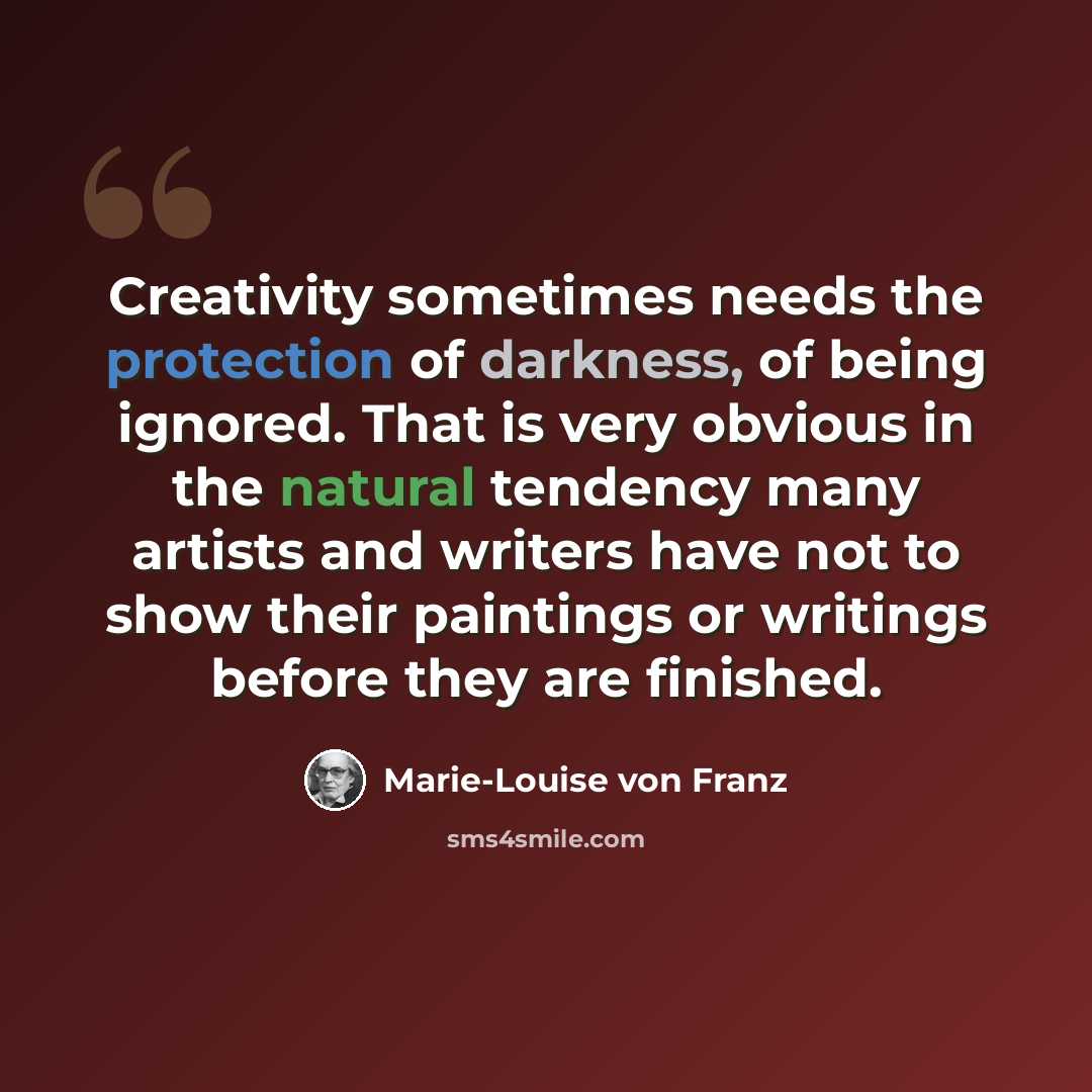 “Creativity sometimes needs the protection of darkness, of being ignored. That is very obvious in the natural tendency many artists and writers have not to show their paintings or writings before they are finished.” quote by Marie-Louise von Franz